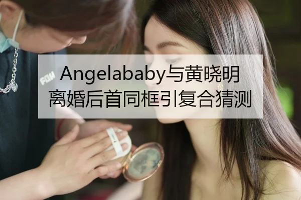 Angelababy与黄晓明离婚后首同框引复合猜测